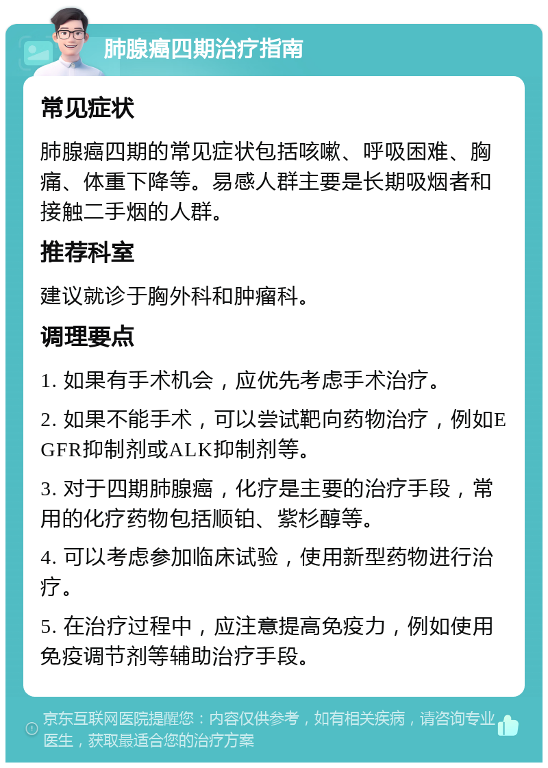 肺腺癌四期治疗指南 常见症状 肺腺癌四期的常见症状包括咳嗽、呼吸困难、胸痛、体重下降等。易感人群主要是长期吸烟者和接触二手烟的人群。 推荐科室 建议就诊于胸外科和肿瘤科。 调理要点 1. 如果有手术机会，应优先考虑手术治疗。 2. 如果不能手术，可以尝试靶向药物治疗，例如EGFR抑制剂或ALK抑制剂等。 3. 对于四期肺腺癌，化疗是主要的治疗手段，常用的化疗药物包括顺铂、紫杉醇等。 4. 可以考虑参加临床试验，使用新型药物进行治疗。 5. 在治疗过程中，应注意提高免疫力，例如使用免疫调节剂等辅助治疗手段。