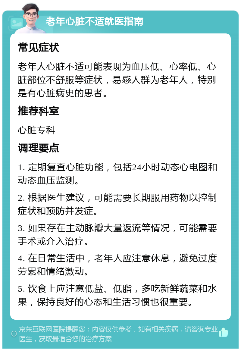 老年心脏不适就医指南 常见症状 老年人心脏不适可能表现为血压低、心率低、心脏部位不舒服等症状，易感人群为老年人，特别是有心脏病史的患者。 推荐科室 心脏专科 调理要点 1. 定期复查心脏功能，包括24小时动态心电图和动态血压监测。 2. 根据医生建议，可能需要长期服用药物以控制症状和预防并发症。 3. 如果存在主动脉瓣大量返流等情况，可能需要手术或介入治疗。 4. 在日常生活中，老年人应注意休息，避免过度劳累和情绪激动。 5. 饮食上应注意低盐、低脂，多吃新鲜蔬菜和水果，保持良好的心态和生活习惯也很重要。