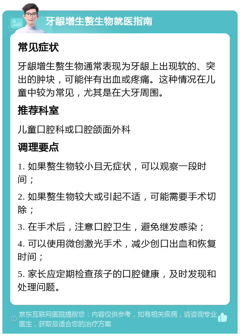 牙龈增生赘生物就医指南 常见症状 牙龈增生赘生物通常表现为牙龈上出现软的、突出的肿块，可能伴有出血或疼痛。这种情况在儿童中较为常见，尤其是在大牙周围。 推荐科室 儿童口腔科或口腔颌面外科 调理要点 1. 如果赘生物较小且无症状，可以观察一段时间； 2. 如果赘生物较大或引起不适，可能需要手术切除； 3. 在手术后，注意口腔卫生，避免继发感染； 4. 可以使用微创激光手术，减少创口出血和恢复时间； 5. 家长应定期检查孩子的口腔健康，及时发现和处理问题。