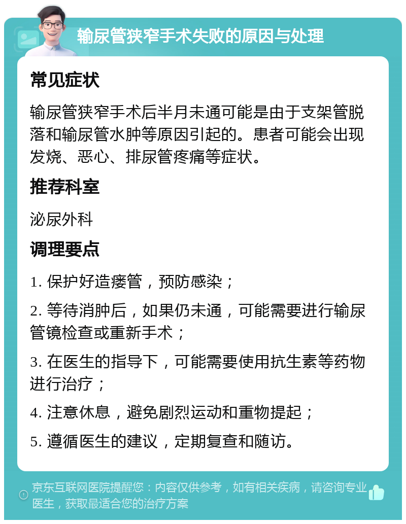 输尿管狭窄手术失败的原因与处理 常见症状 输尿管狭窄手术后半月未通可能是由于支架管脱落和输尿管水肿等原因引起的。患者可能会出现发烧、恶心、排尿管疼痛等症状。 推荐科室 泌尿外科 调理要点 1. 保护好造瘘管，预防感染； 2. 等待消肿后，如果仍未通，可能需要进行输尿管镜检查或重新手术； 3. 在医生的指导下，可能需要使用抗生素等药物进行治疗； 4. 注意休息，避免剧烈运动和重物提起； 5. 遵循医生的建议，定期复查和随访。