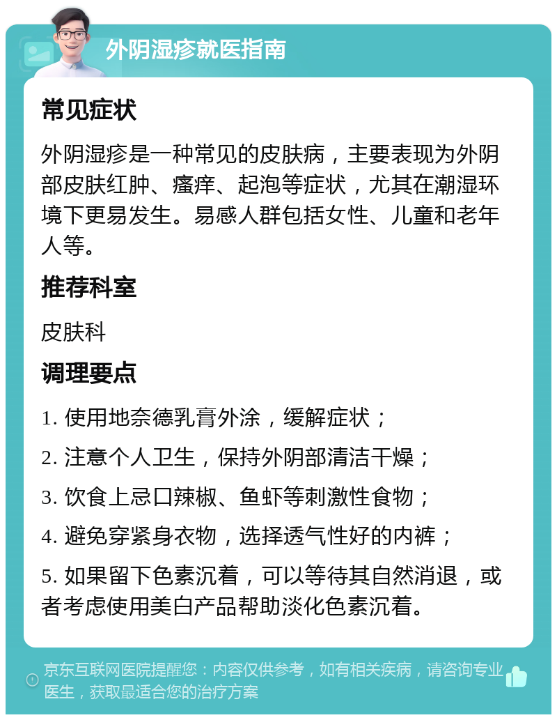 外阴湿疹就医指南 常见症状 外阴湿疹是一种常见的皮肤病，主要表现为外阴部皮肤红肿、瘙痒、起泡等症状，尤其在潮湿环境下更易发生。易感人群包括女性、儿童和老年人等。 推荐科室 皮肤科 调理要点 1. 使用地奈德乳膏外涂，缓解症状； 2. 注意个人卫生，保持外阴部清洁干燥； 3. 饮食上忌口辣椒、鱼虾等刺激性食物； 4. 避免穿紧身衣物，选择透气性好的内裤； 5. 如果留下色素沉着，可以等待其自然消退，或者考虑使用美白产品帮助淡化色素沉着。