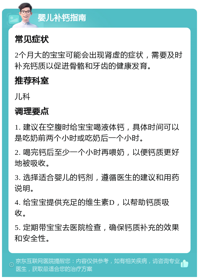 婴儿补钙指南 常见症状 2个月大的宝宝可能会出现肾虚的症状，需要及时补充钙质以促进骨骼和牙齿的健康发育。 推荐科室 儿科 调理要点 1. 建议在空腹时给宝宝喝液体钙，具体时间可以是吃奶前两个小时或吃奶后一个小时。 2. 喝完钙后至少一个小时再喂奶，以便钙质更好地被吸收。 3. 选择适合婴儿的钙剂，遵循医生的建议和用药说明。 4. 给宝宝提供充足的维生素D，以帮助钙质吸收。 5. 定期带宝宝去医院检查，确保钙质补充的效果和安全性。