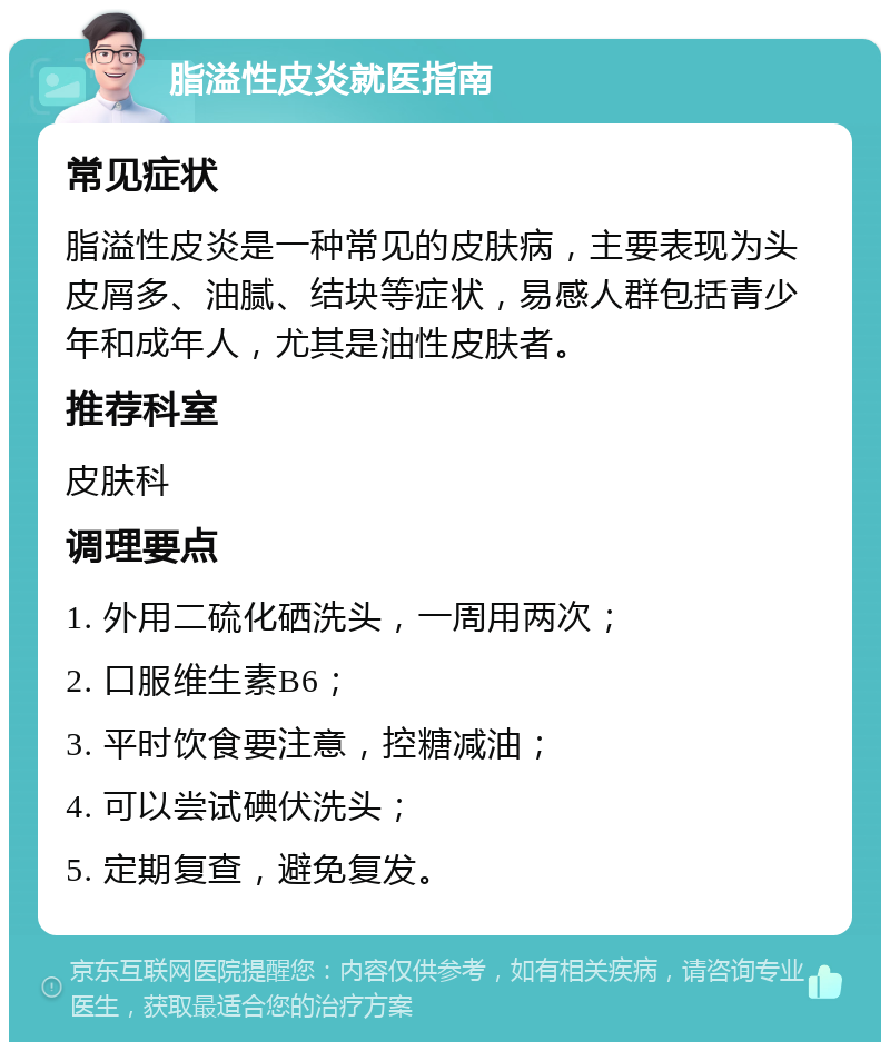 脂溢性皮炎就医指南 常见症状 脂溢性皮炎是一种常见的皮肤病，主要表现为头皮屑多、油腻、结块等症状，易感人群包括青少年和成年人，尤其是油性皮肤者。 推荐科室 皮肤科 调理要点 1. 外用二硫化硒洗头，一周用两次； 2. 口服维生素B6； 3. 平时饮食要注意，控糖减油； 4. 可以尝试碘伏洗头； 5. 定期复查，避免复发。