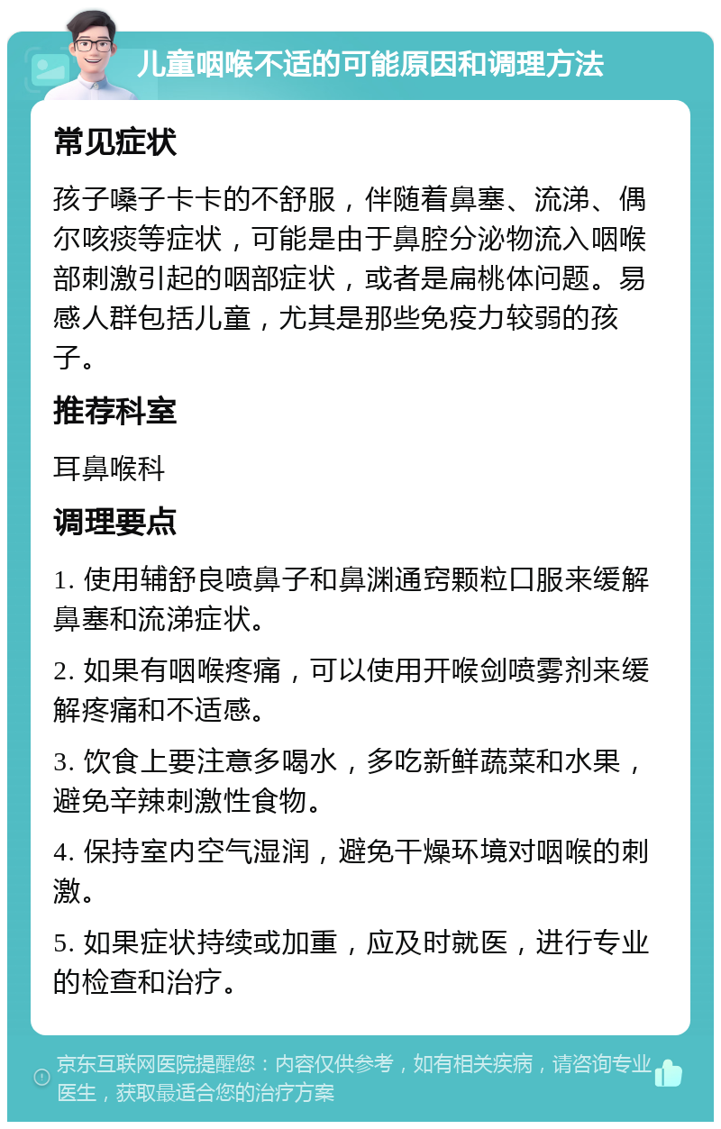 儿童咽喉不适的可能原因和调理方法 常见症状 孩子嗓子卡卡的不舒服，伴随着鼻塞、流涕、偶尔咳痰等症状，可能是由于鼻腔分泌物流入咽喉部刺激引起的咽部症状，或者是扁桃体问题。易感人群包括儿童，尤其是那些免疫力较弱的孩子。 推荐科室 耳鼻喉科 调理要点 1. 使用辅舒良喷鼻子和鼻渊通窍颗粒口服来缓解鼻塞和流涕症状。 2. 如果有咽喉疼痛，可以使用开喉剑喷雾剂来缓解疼痛和不适感。 3. 饮食上要注意多喝水，多吃新鲜蔬菜和水果，避免辛辣刺激性食物。 4. 保持室内空气湿润，避免干燥环境对咽喉的刺激。 5. 如果症状持续或加重，应及时就医，进行专业的检查和治疗。