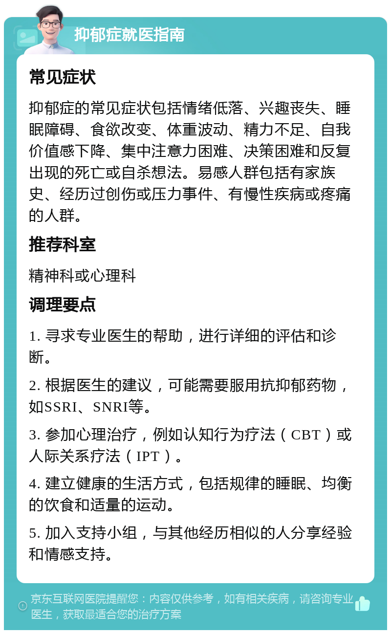 抑郁症就医指南 常见症状 抑郁症的常见症状包括情绪低落、兴趣丧失、睡眠障碍、食欲改变、体重波动、精力不足、自我价值感下降、集中注意力困难、决策困难和反复出现的死亡或自杀想法。易感人群包括有家族史、经历过创伤或压力事件、有慢性疾病或疼痛的人群。 推荐科室 精神科或心理科 调理要点 1. 寻求专业医生的帮助，进行详细的评估和诊断。 2. 根据医生的建议，可能需要服用抗抑郁药物，如SSRI、SNRI等。 3. 参加心理治疗，例如认知行为疗法（CBT）或人际关系疗法（IPT）。 4. 建立健康的生活方式，包括规律的睡眠、均衡的饮食和适量的运动。 5. 加入支持小组，与其他经历相似的人分享经验和情感支持。