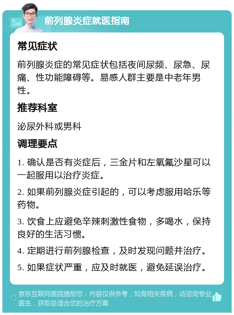 前列腺炎症就医指南 常见症状 前列腺炎症的常见症状包括夜间尿频、尿急、尿痛、性功能障碍等。易感人群主要是中老年男性。 推荐科室 泌尿外科或男科 调理要点 1. 确认是否有炎症后，三金片和左氧氟沙星可以一起服用以治疗炎症。 2. 如果前列腺炎症引起的，可以考虑服用哈乐等药物。 3. 饮食上应避免辛辣刺激性食物，多喝水，保持良好的生活习惯。 4. 定期进行前列腺检查，及时发现问题并治疗。 5. 如果症状严重，应及时就医，避免延误治疗。