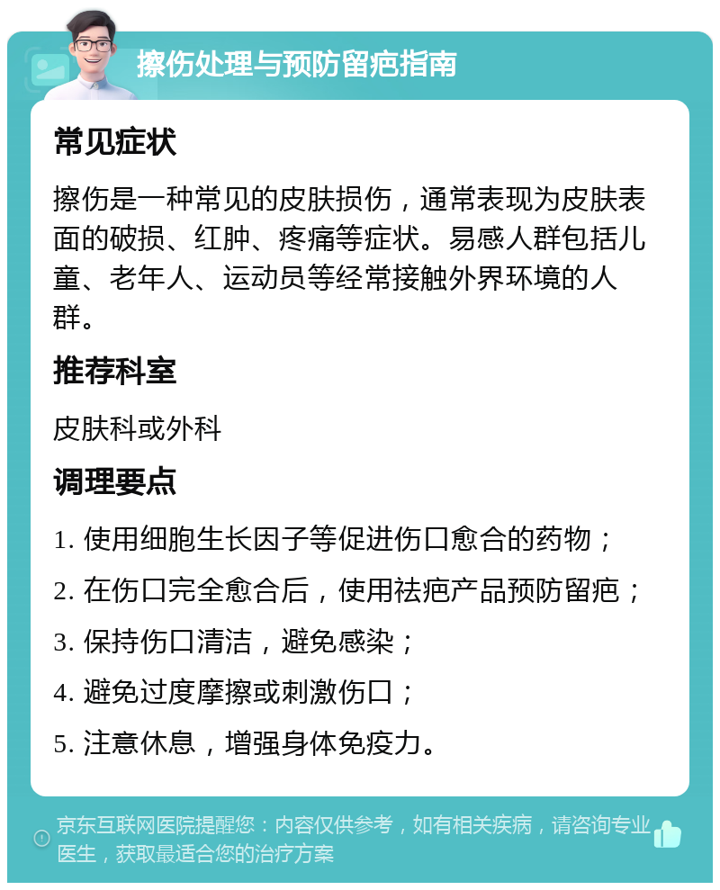 擦伤处理与预防留疤指南 常见症状 擦伤是一种常见的皮肤损伤，通常表现为皮肤表面的破损、红肿、疼痛等症状。易感人群包括儿童、老年人、运动员等经常接触外界环境的人群。 推荐科室 皮肤科或外科 调理要点 1. 使用细胞生长因子等促进伤口愈合的药物； 2. 在伤口完全愈合后，使用祛疤产品预防留疤； 3. 保持伤口清洁，避免感染； 4. 避免过度摩擦或刺激伤口； 5. 注意休息，增强身体免疫力。