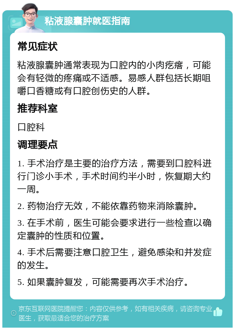 粘液腺囊肿就医指南 常见症状 粘液腺囊肿通常表现为口腔内的小肉疙瘩，可能会有轻微的疼痛或不适感。易感人群包括长期咀嚼口香糖或有口腔创伤史的人群。 推荐科室 口腔科 调理要点 1. 手术治疗是主要的治疗方法，需要到口腔科进行门诊小手术，手术时间约半小时，恢复期大约一周。 2. 药物治疗无效，不能依靠药物来消除囊肿。 3. 在手术前，医生可能会要求进行一些检查以确定囊肿的性质和位置。 4. 手术后需要注意口腔卫生，避免感染和并发症的发生。 5. 如果囊肿复发，可能需要再次手术治疗。