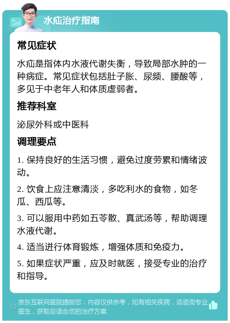 水疝治疗指南 常见症状 水疝是指体内水液代谢失衡，导致局部水肿的一种病症。常见症状包括肚子胀、尿频、腰酸等，多见于中老年人和体质虚弱者。 推荐科室 泌尿外科或中医科 调理要点 1. 保持良好的生活习惯，避免过度劳累和情绪波动。 2. 饮食上应注意清淡，多吃利水的食物，如冬瓜、西瓜等。 3. 可以服用中药如五苓散、真武汤等，帮助调理水液代谢。 4. 适当进行体育锻炼，增强体质和免疫力。 5. 如果症状严重，应及时就医，接受专业的治疗和指导。