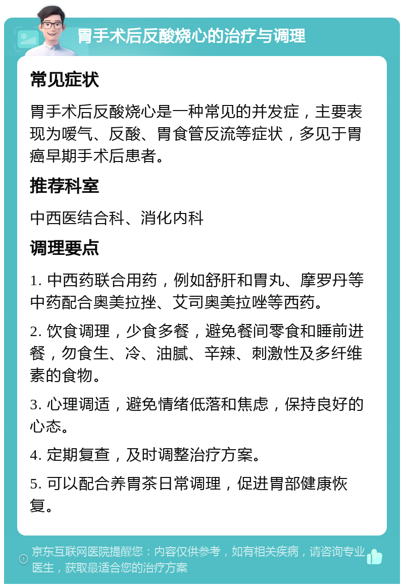 胃手术后反酸烧心的治疗与调理 常见症状 胃手术后反酸烧心是一种常见的并发症，主要表现为嗳气、反酸、胃食管反流等症状，多见于胃癌早期手术后患者。 推荐科室 中西医结合科、消化内科 调理要点 1. 中西药联合用药，例如舒肝和胃丸、摩罗丹等中药配合奥美拉挫、艾司奥美拉唑等西药。 2. 饮食调理，少食多餐，避免餐间零食和睡前进餐，勿食生、冷、油腻、辛辣、刺激性及多纤维素的食物。 3. 心理调适，避免情绪低落和焦虑，保持良好的心态。 4. 定期复查，及时调整治疗方案。 5. 可以配合养胃茶日常调理，促进胃部健康恢复。