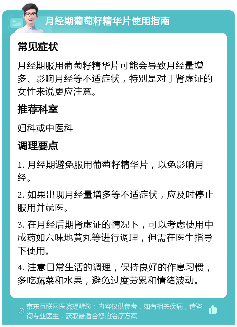 月经期葡萄籽精华片使用指南 常见症状 月经期服用葡萄籽精华片可能会导致月经量增多、影响月经等不适症状，特别是对于肾虚证的女性来说更应注意。 推荐科室 妇科或中医科 调理要点 1. 月经期避免服用葡萄籽精华片，以免影响月经。 2. 如果出现月经量增多等不适症状，应及时停止服用并就医。 3. 在月经后期肾虚证的情况下，可以考虑使用中成药如六味地黄丸等进行调理，但需在医生指导下使用。 4. 注意日常生活的调理，保持良好的作息习惯，多吃蔬菜和水果，避免过度劳累和情绪波动。