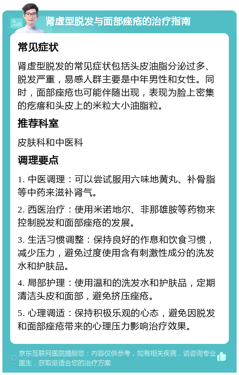 肾虚型脱发与面部痤疮的治疗指南 常见症状 肾虚型脱发的常见症状包括头皮油脂分泌过多、脱发严重，易感人群主要是中年男性和女性。同时，面部痤疮也可能伴随出现，表现为脸上密集的疙瘩和头皮上的米粒大小油脂粒。 推荐科室 皮肤科和中医科 调理要点 1. 中医调理：可以尝试服用六味地黄丸、补骨脂等中药来滋补肾气。 2. 西医治疗：使用米诺地尔、非那雄胺等药物来控制脱发和面部痤疮的发展。 3. 生活习惯调整：保持良好的作息和饮食习惯，减少压力，避免过度使用含有刺激性成分的洗发水和护肤品。 4. 局部护理：使用温和的洗发水和护肤品，定期清洁头皮和面部，避免挤压痤疮。 5. 心理调适：保持积极乐观的心态，避免因脱发和面部痤疮带来的心理压力影响治疗效果。