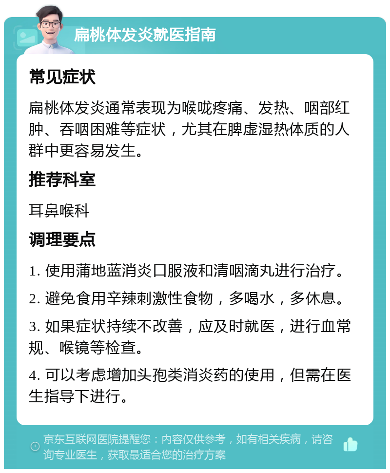 扁桃体发炎就医指南 常见症状 扁桃体发炎通常表现为喉咙疼痛、发热、咽部红肿、吞咽困难等症状，尤其在脾虚湿热体质的人群中更容易发生。 推荐科室 耳鼻喉科 调理要点 1. 使用蒲地蓝消炎口服液和清咽滴丸进行治疗。 2. 避免食用辛辣刺激性食物，多喝水，多休息。 3. 如果症状持续不改善，应及时就医，进行血常规、喉镜等检查。 4. 可以考虑增加头孢类消炎药的使用，但需在医生指导下进行。