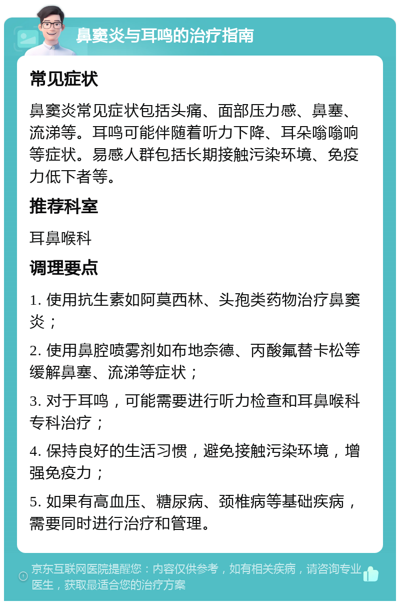 鼻窦炎与耳鸣的治疗指南 常见症状 鼻窦炎常见症状包括头痛、面部压力感、鼻塞、流涕等。耳鸣可能伴随着听力下降、耳朵嗡嗡响等症状。易感人群包括长期接触污染环境、免疫力低下者等。 推荐科室 耳鼻喉科 调理要点 1. 使用抗生素如阿莫西林、头孢类药物治疗鼻窦炎； 2. 使用鼻腔喷雾剂如布地奈德、丙酸氟替卡松等缓解鼻塞、流涕等症状； 3. 对于耳鸣，可能需要进行听力检查和耳鼻喉科专科治疗； 4. 保持良好的生活习惯，避免接触污染环境，增强免疫力； 5. 如果有高血压、糖尿病、颈椎病等基础疾病，需要同时进行治疗和管理。