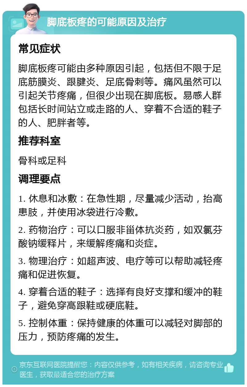 脚底板疼的可能原因及治疗 常见症状 脚底板疼可能由多种原因引起，包括但不限于足底筋膜炎、跟腱炎、足底骨刺等。痛风虽然可以引起关节疼痛，但很少出现在脚底板。易感人群包括长时间站立或走路的人、穿着不合适的鞋子的人、肥胖者等。 推荐科室 骨科或足科 调理要点 1. 休息和冰敷：在急性期，尽量减少活动，抬高患肢，并使用冰袋进行冷敷。 2. 药物治疗：可以口服非甾体抗炎药，如双氯芬酸钠缓释片，来缓解疼痛和炎症。 3. 物理治疗：如超声波、电疗等可以帮助减轻疼痛和促进恢复。 4. 穿着合适的鞋子：选择有良好支撑和缓冲的鞋子，避免穿高跟鞋或硬底鞋。 5. 控制体重：保持健康的体重可以减轻对脚部的压力，预防疼痛的发生。