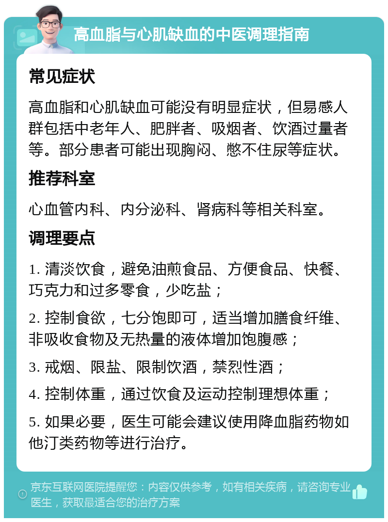 高血脂与心肌缺血的中医调理指南 常见症状 高血脂和心肌缺血可能没有明显症状，但易感人群包括中老年人、肥胖者、吸烟者、饮酒过量者等。部分患者可能出现胸闷、憋不住尿等症状。 推荐科室 心血管内科、内分泌科、肾病科等相关科室。 调理要点 1. 清淡饮食，避免油煎食品、方便食品、快餐、巧克力和过多零食，少吃盐； 2. 控制食欲，七分饱即可，适当增加膳食纤维、非吸收食物及无热量的液体增加饱腹感； 3. 戒烟、限盐、限制饮酒，禁烈性酒； 4. 控制体重，通过饮食及运动控制理想体重； 5. 如果必要，医生可能会建议使用降血脂药物如他汀类药物等进行治疗。