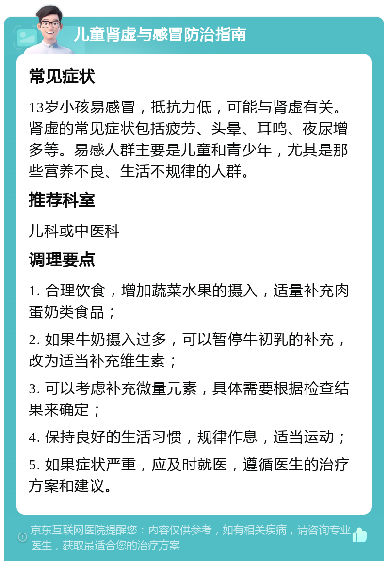 儿童肾虚与感冒防治指南 常见症状 13岁小孩易感冒，抵抗力低，可能与肾虚有关。肾虚的常见症状包括疲劳、头晕、耳鸣、夜尿增多等。易感人群主要是儿童和青少年，尤其是那些营养不良、生活不规律的人群。 推荐科室 儿科或中医科 调理要点 1. 合理饮食，增加蔬菜水果的摄入，适量补充肉蛋奶类食品； 2. 如果牛奶摄入过多，可以暂停牛初乳的补充，改为适当补充维生素； 3. 可以考虑补充微量元素，具体需要根据检查结果来确定； 4. 保持良好的生活习惯，规律作息，适当运动； 5. 如果症状严重，应及时就医，遵循医生的治疗方案和建议。