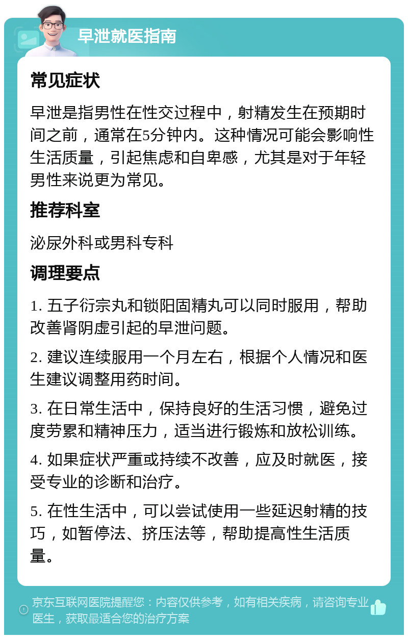 早泄就医指南 常见症状 早泄是指男性在性交过程中，射精发生在预期时间之前，通常在5分钟内。这种情况可能会影响性生活质量，引起焦虑和自卑感，尤其是对于年轻男性来说更为常见。 推荐科室 泌尿外科或男科专科 调理要点 1. 五子衍宗丸和锁阳固精丸可以同时服用，帮助改善肾阴虚引起的早泄问题。 2. 建议连续服用一个月左右，根据个人情况和医生建议调整用药时间。 3. 在日常生活中，保持良好的生活习惯，避免过度劳累和精神压力，适当进行锻炼和放松训练。 4. 如果症状严重或持续不改善，应及时就医，接受专业的诊断和治疗。 5. 在性生活中，可以尝试使用一些延迟射精的技巧，如暂停法、挤压法等，帮助提高性生活质量。