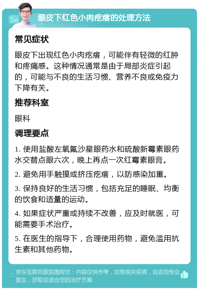 眼皮下红色小肉疙瘩的处理方法 常见症状 眼皮下出现红色小肉疙瘩，可能伴有轻微的红肿和疼痛感。这种情况通常是由于局部炎症引起的，可能与不良的生活习惯、营养不良或免疫力下降有关。 推荐科室 眼科 调理要点 1. 使用盐酸左氧氟沙星眼药水和硫酸新霉素眼药水交替点眼六次，晚上再点一次红霉素眼膏。 2. 避免用手触摸或挤压疙瘩，以防感染加重。 3. 保持良好的生活习惯，包括充足的睡眠、均衡的饮食和适量的运动。 4. 如果症状严重或持续不改善，应及时就医，可能需要手术治疗。 5. 在医生的指导下，合理使用药物，避免滥用抗生素和其他药物。