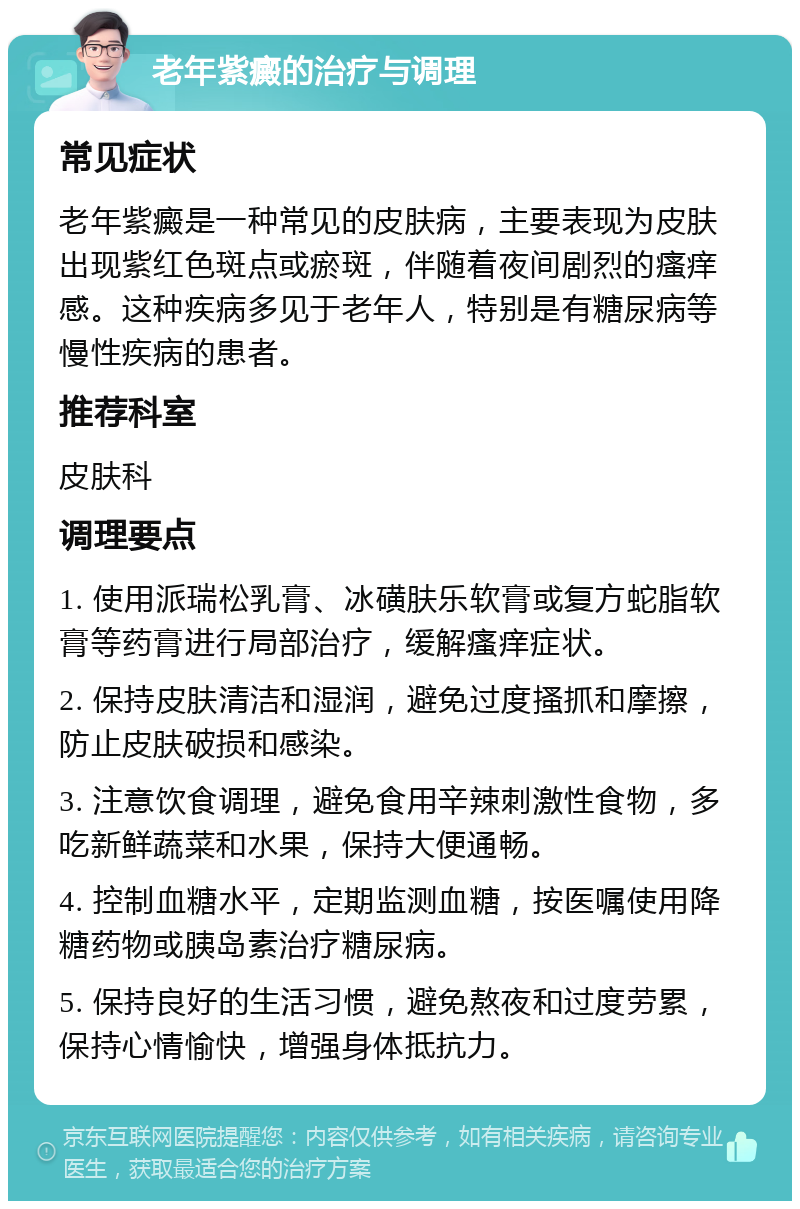 老年紫癜的治疗与调理 常见症状 老年紫癜是一种常见的皮肤病，主要表现为皮肤出现紫红色斑点或瘀斑，伴随着夜间剧烈的瘙痒感。这种疾病多见于老年人，特别是有糖尿病等慢性疾病的患者。 推荐科室 皮肤科 调理要点 1. 使用派瑞松乳膏、冰磺肤乐软膏或复方蛇脂软膏等药膏进行局部治疗，缓解瘙痒症状。 2. 保持皮肤清洁和湿润，避免过度搔抓和摩擦，防止皮肤破损和感染。 3. 注意饮食调理，避免食用辛辣刺激性食物，多吃新鲜蔬菜和水果，保持大便通畅。 4. 控制血糖水平，定期监测血糖，按医嘱使用降糖药物或胰岛素治疗糖尿病。 5. 保持良好的生活习惯，避免熬夜和过度劳累，保持心情愉快，增强身体抵抗力。