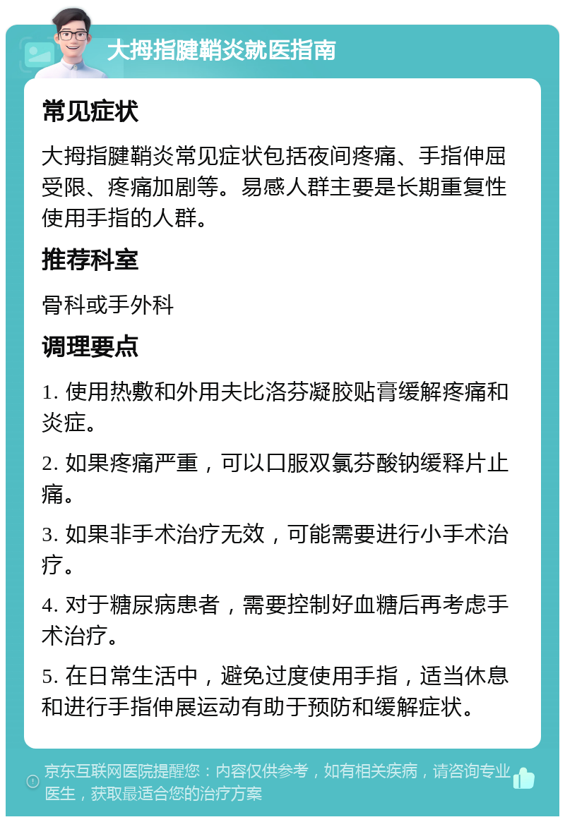 大拇指腱鞘炎就医指南 常见症状 大拇指腱鞘炎常见症状包括夜间疼痛、手指伸屈受限、疼痛加剧等。易感人群主要是长期重复性使用手指的人群。 推荐科室 骨科或手外科 调理要点 1. 使用热敷和外用夫比洛芬凝胶贴膏缓解疼痛和炎症。 2. 如果疼痛严重，可以口服双氯芬酸钠缓释片止痛。 3. 如果非手术治疗无效，可能需要进行小手术治疗。 4. 对于糖尿病患者，需要控制好血糖后再考虑手术治疗。 5. 在日常生活中，避免过度使用手指，适当休息和进行手指伸展运动有助于预防和缓解症状。