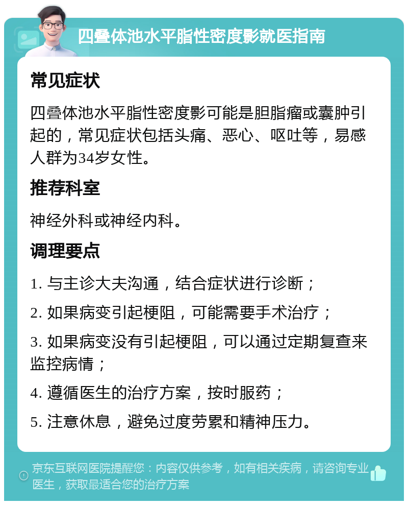 四叠体池水平脂性密度影就医指南 常见症状 四叠体池水平脂性密度影可能是胆脂瘤或囊肿引起的，常见症状包括头痛、恶心、呕吐等，易感人群为34岁女性。 推荐科室 神经外科或神经内科。 调理要点 1. 与主诊大夫沟通，结合症状进行诊断； 2. 如果病变引起梗阻，可能需要手术治疗； 3. 如果病变没有引起梗阻，可以通过定期复查来监控病情； 4. 遵循医生的治疗方案，按时服药； 5. 注意休息，避免过度劳累和精神压力。