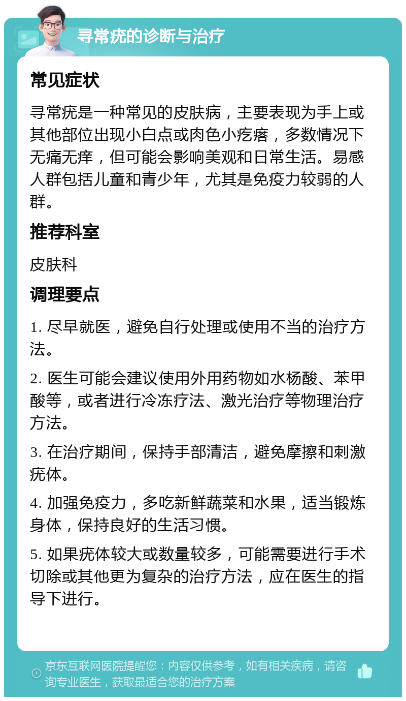 寻常疣的诊断与治疗 常见症状 寻常疣是一种常见的皮肤病，主要表现为手上或其他部位出现小白点或肉色小疙瘩，多数情况下无痛无痒，但可能会影响美观和日常生活。易感人群包括儿童和青少年，尤其是免疫力较弱的人群。 推荐科室 皮肤科 调理要点 1. 尽早就医，避免自行处理或使用不当的治疗方法。 2. 医生可能会建议使用外用药物如水杨酸、苯甲酸等，或者进行冷冻疗法、激光治疗等物理治疗方法。 3. 在治疗期间，保持手部清洁，避免摩擦和刺激疣体。 4. 加强免疫力，多吃新鲜蔬菜和水果，适当锻炼身体，保持良好的生活习惯。 5. 如果疣体较大或数量较多，可能需要进行手术切除或其他更为复杂的治疗方法，应在医生的指导下进行。