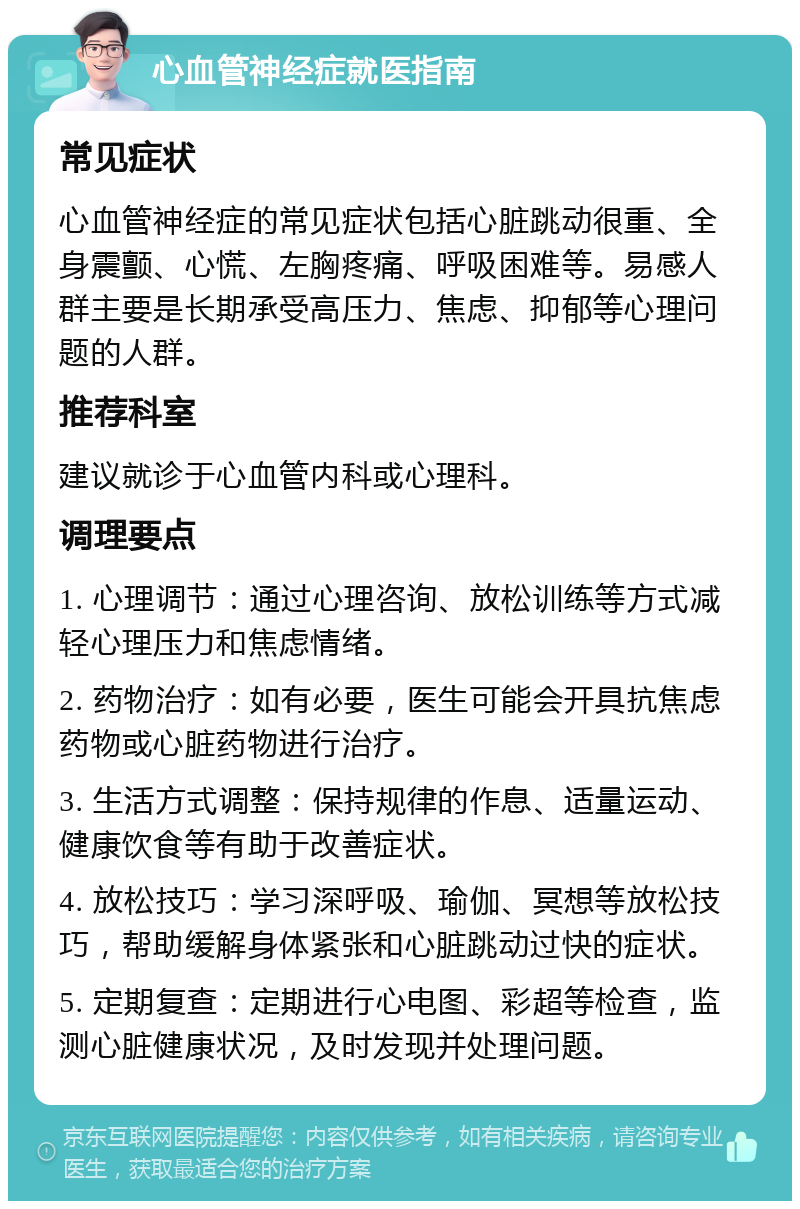 心血管神经症就医指南 常见症状 心血管神经症的常见症状包括心脏跳动很重、全身震颤、心慌、左胸疼痛、呼吸困难等。易感人群主要是长期承受高压力、焦虑、抑郁等心理问题的人群。 推荐科室 建议就诊于心血管内科或心理科。 调理要点 1. 心理调节：通过心理咨询、放松训练等方式减轻心理压力和焦虑情绪。 2. 药物治疗：如有必要，医生可能会开具抗焦虑药物或心脏药物进行治疗。 3. 生活方式调整：保持规律的作息、适量运动、健康饮食等有助于改善症状。 4. 放松技巧：学习深呼吸、瑜伽、冥想等放松技巧，帮助缓解身体紧张和心脏跳动过快的症状。 5. 定期复查：定期进行心电图、彩超等检查，监测心脏健康状况，及时发现并处理问题。