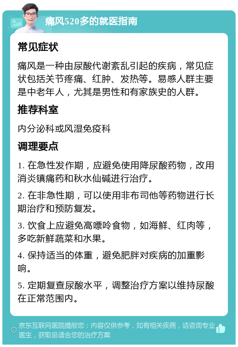 痛风520多的就医指南 常见症状 痛风是一种由尿酸代谢紊乱引起的疾病，常见症状包括关节疼痛、红肿、发热等。易感人群主要是中老年人，尤其是男性和有家族史的人群。 推荐科室 内分泌科或风湿免疫科 调理要点 1. 在急性发作期，应避免使用降尿酸药物，改用消炎镇痛药和秋水仙碱进行治疗。 2. 在非急性期，可以使用非布司他等药物进行长期治疗和预防复发。 3. 饮食上应避免高嘌呤食物，如海鲜、红肉等，多吃新鲜蔬菜和水果。 4. 保持适当的体重，避免肥胖对疾病的加重影响。 5. 定期复查尿酸水平，调整治疗方案以维持尿酸在正常范围内。