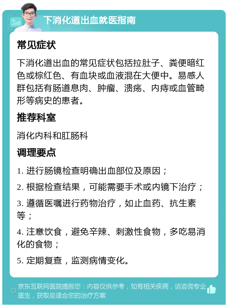 下消化道出血就医指南 常见症状 下消化道出血的常见症状包括拉肚子、粪便暗红色或棕红色、有血块或血液混在大便中。易感人群包括有肠道息肉、肿瘤、溃疡、内痔或血管畸形等病史的患者。 推荐科室 消化内科和肛肠科 调理要点 1. 进行肠镜检查明确出血部位及原因； 2. 根据检查结果，可能需要手术或内镜下治疗； 3. 遵循医嘱进行药物治疗，如止血药、抗生素等； 4. 注意饮食，避免辛辣、刺激性食物，多吃易消化的食物； 5. 定期复查，监测病情变化。