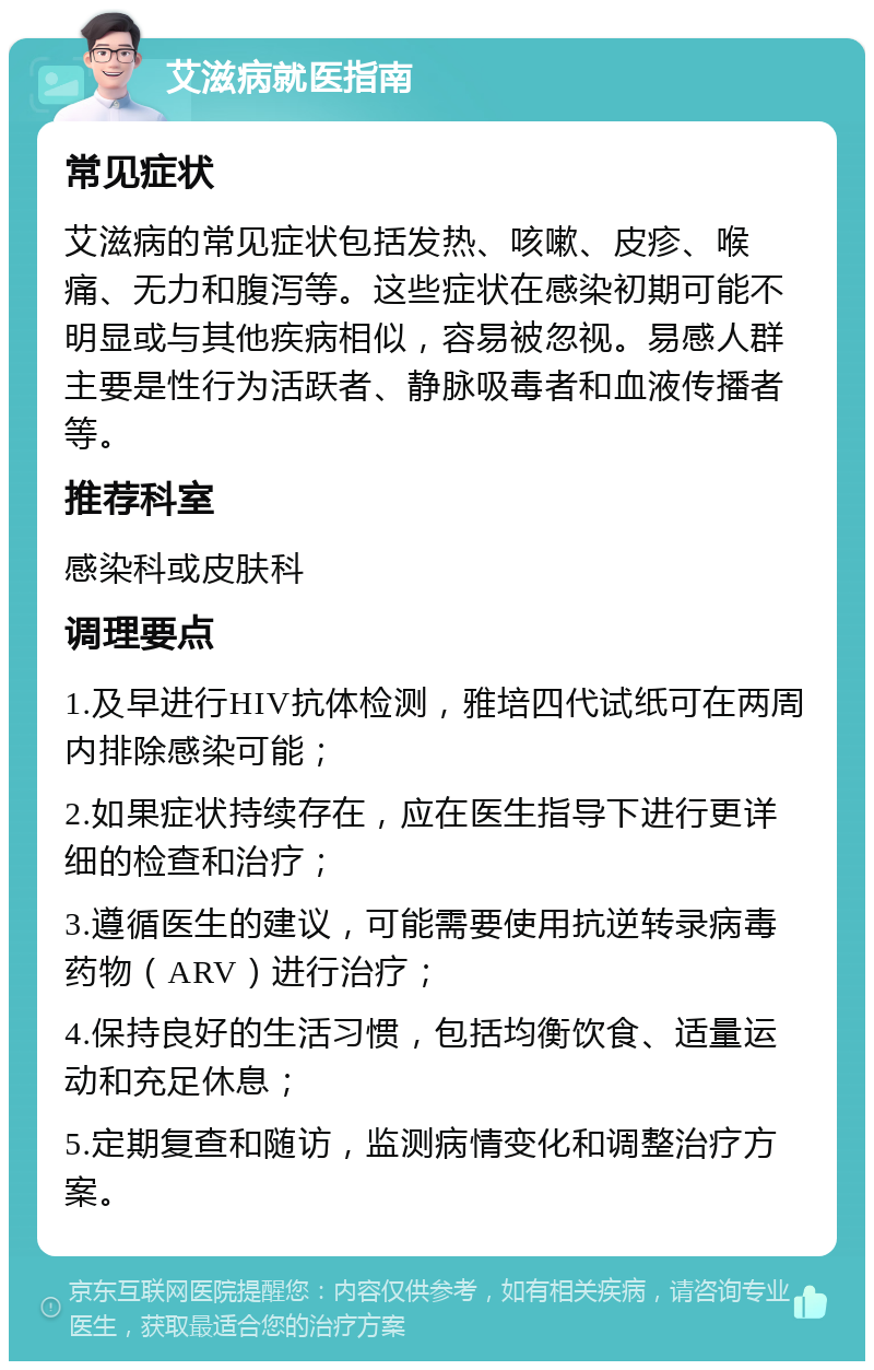 艾滋病就医指南 常见症状 艾滋病的常见症状包括发热、咳嗽、皮疹、喉痛、无力和腹泻等。这些症状在感染初期可能不明显或与其他疾病相似，容易被忽视。易感人群主要是性行为活跃者、静脉吸毒者和血液传播者等。 推荐科室 感染科或皮肤科 调理要点 1.及早进行HIV抗体检测，雅培四代试纸可在两周内排除感染可能； 2.如果症状持续存在，应在医生指导下进行更详细的检查和治疗； 3.遵循医生的建议，可能需要使用抗逆转录病毒药物（ARV）进行治疗； 4.保持良好的生活习惯，包括均衡饮食、适量运动和充足休息； 5.定期复查和随访，监测病情变化和调整治疗方案。