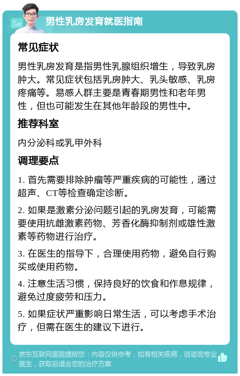 男性乳房发育就医指南 常见症状 男性乳房发育是指男性乳腺组织增生，导致乳房肿大。常见症状包括乳房肿大、乳头敏感、乳房疼痛等。易感人群主要是青春期男性和老年男性，但也可能发生在其他年龄段的男性中。 推荐科室 内分泌科或乳甲外科 调理要点 1. 首先需要排除肿瘤等严重疾病的可能性，通过超声、CT等检查确定诊断。 2. 如果是激素分泌问题引起的乳房发育，可能需要使用抗雌激素药物、芳香化酶抑制剂或雄性激素等药物进行治疗。 3. 在医生的指导下，合理使用药物，避免自行购买或使用药物。 4. 注意生活习惯，保持良好的饮食和作息规律，避免过度疲劳和压力。 5. 如果症状严重影响日常生活，可以考虑手术治疗，但需在医生的建议下进行。