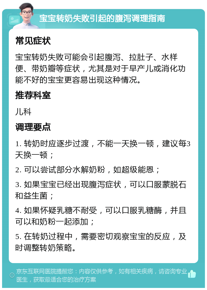 宝宝转奶失败引起的腹泻调理指南 常见症状 宝宝转奶失败可能会引起腹泻、拉肚子、水样便、带奶瓣等症状，尤其是对于早产儿或消化功能不好的宝宝更容易出现这种情况。 推荐科室 儿科 调理要点 1. 转奶时应逐步过渡，不能一天换一顿，建议每3天换一顿； 2. 可以尝试部分水解奶粉，如超级能恩； 3. 如果宝宝已经出现腹泻症状，可以口服蒙脱石和益生菌； 4. 如果怀疑乳糖不耐受，可以口服乳糖酶，并且可以和奶粉一起添加； 5. 在转奶过程中，需要密切观察宝宝的反应，及时调整转奶策略。