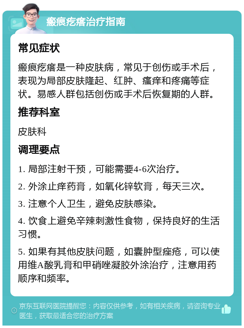 瘢痕疙瘩治疗指南 常见症状 瘢痕疙瘩是一种皮肤病，常见于创伤或手术后，表现为局部皮肤隆起、红肿、瘙痒和疼痛等症状。易感人群包括创伤或手术后恢复期的人群。 推荐科室 皮肤科 调理要点 1. 局部注射干预，可能需要4-6次治疗。 2. 外涂止痒药膏，如氧化锌软膏，每天三次。 3. 注意个人卫生，避免皮肤感染。 4. 饮食上避免辛辣刺激性食物，保持良好的生活习惯。 5. 如果有其他皮肤问题，如囊肿型痤疮，可以使用维A酸乳膏和甲硝唑凝胶外涂治疗，注意用药顺序和频率。