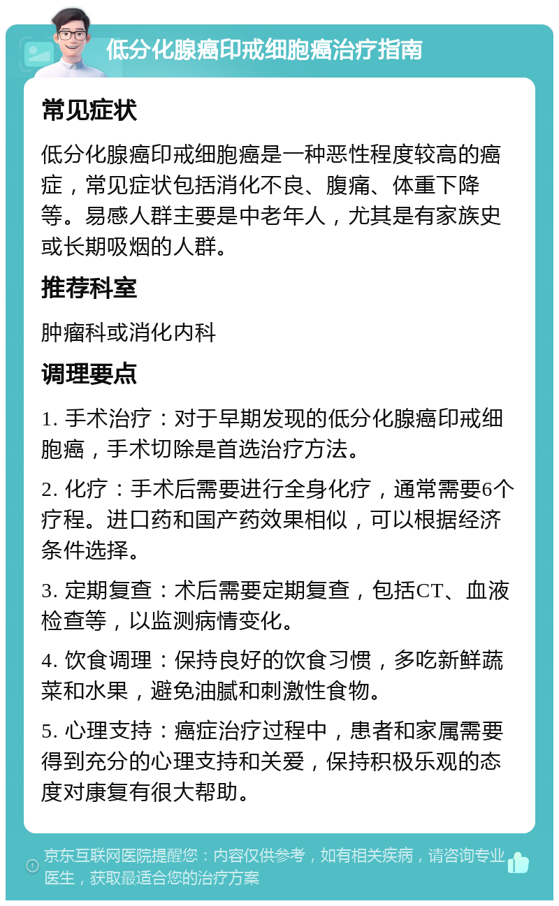 低分化腺癌印戒细胞癌治疗指南 常见症状 低分化腺癌印戒细胞癌是一种恶性程度较高的癌症，常见症状包括消化不良、腹痛、体重下降等。易感人群主要是中老年人，尤其是有家族史或长期吸烟的人群。 推荐科室 肿瘤科或消化内科 调理要点 1. 手术治疗：对于早期发现的低分化腺癌印戒细胞癌，手术切除是首选治疗方法。 2. 化疗：手术后需要进行全身化疗，通常需要6个疗程。进口药和国产药效果相似，可以根据经济条件选择。 3. 定期复查：术后需要定期复查，包括CT、血液检查等，以监测病情变化。 4. 饮食调理：保持良好的饮食习惯，多吃新鲜蔬菜和水果，避免油腻和刺激性食物。 5. 心理支持：癌症治疗过程中，患者和家属需要得到充分的心理支持和关爱，保持积极乐观的态度对康复有很大帮助。