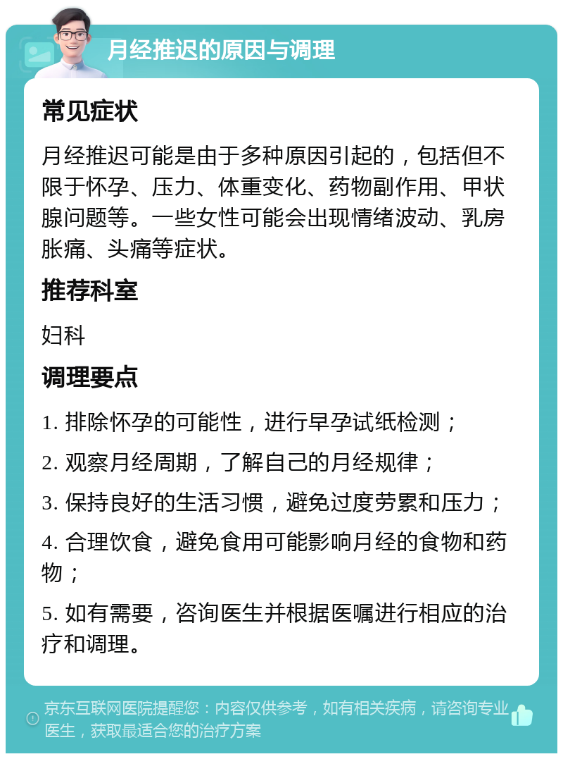 月经推迟的原因与调理 常见症状 月经推迟可能是由于多种原因引起的，包括但不限于怀孕、压力、体重变化、药物副作用、甲状腺问题等。一些女性可能会出现情绪波动、乳房胀痛、头痛等症状。 推荐科室 妇科 调理要点 1. 排除怀孕的可能性，进行早孕试纸检测； 2. 观察月经周期，了解自己的月经规律； 3. 保持良好的生活习惯，避免过度劳累和压力； 4. 合理饮食，避免食用可能影响月经的食物和药物； 5. 如有需要，咨询医生并根据医嘱进行相应的治疗和调理。