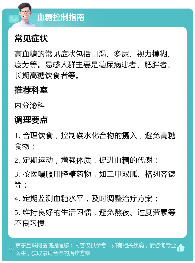 血糖控制指南 常见症状 高血糖的常见症状包括口渴、多尿、视力模糊、疲劳等。易感人群主要是糖尿病患者、肥胖者、长期高糖饮食者等。 推荐科室 内分泌科 调理要点 1. 合理饮食，控制碳水化合物的摄入，避免高糖食物； 2. 定期运动，增强体质，促进血糖的代谢； 3. 按医嘱服用降糖药物，如二甲双胍、格列齐德等； 4. 定期监测血糖水平，及时调整治疗方案； 5. 维持良好的生活习惯，避免熬夜、过度劳累等不良习惯。