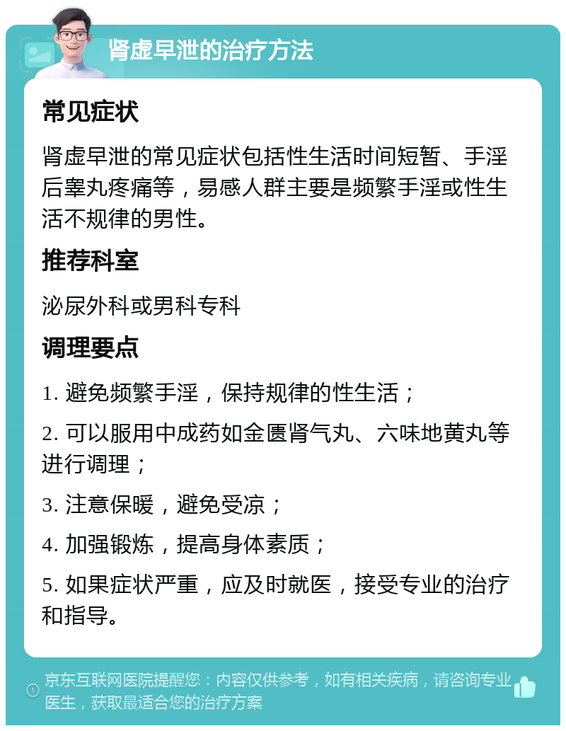 肾虚早泄的治疗方法 常见症状 肾虚早泄的常见症状包括性生活时间短暂、手淫后睾丸疼痛等，易感人群主要是频繁手淫或性生活不规律的男性。 推荐科室 泌尿外科或男科专科 调理要点 1. 避免频繁手淫，保持规律的性生活； 2. 可以服用中成药如金匮肾气丸、六味地黄丸等进行调理； 3. 注意保暖，避免受凉； 4. 加强锻炼，提高身体素质； 5. 如果症状严重，应及时就医，接受专业的治疗和指导。