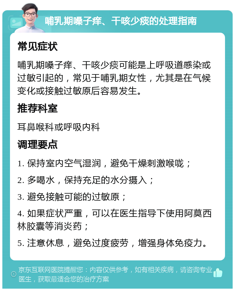 哺乳期嗓子痒、干咳少痰的处理指南 常见症状 哺乳期嗓子痒、干咳少痰可能是上呼吸道感染或过敏引起的，常见于哺乳期女性，尤其是在气候变化或接触过敏原后容易发生。 推荐科室 耳鼻喉科或呼吸内科 调理要点 1. 保持室内空气湿润，避免干燥刺激喉咙； 2. 多喝水，保持充足的水分摄入； 3. 避免接触可能的过敏原； 4. 如果症状严重，可以在医生指导下使用阿莫西林胶囊等消炎药； 5. 注意休息，避免过度疲劳，增强身体免疫力。