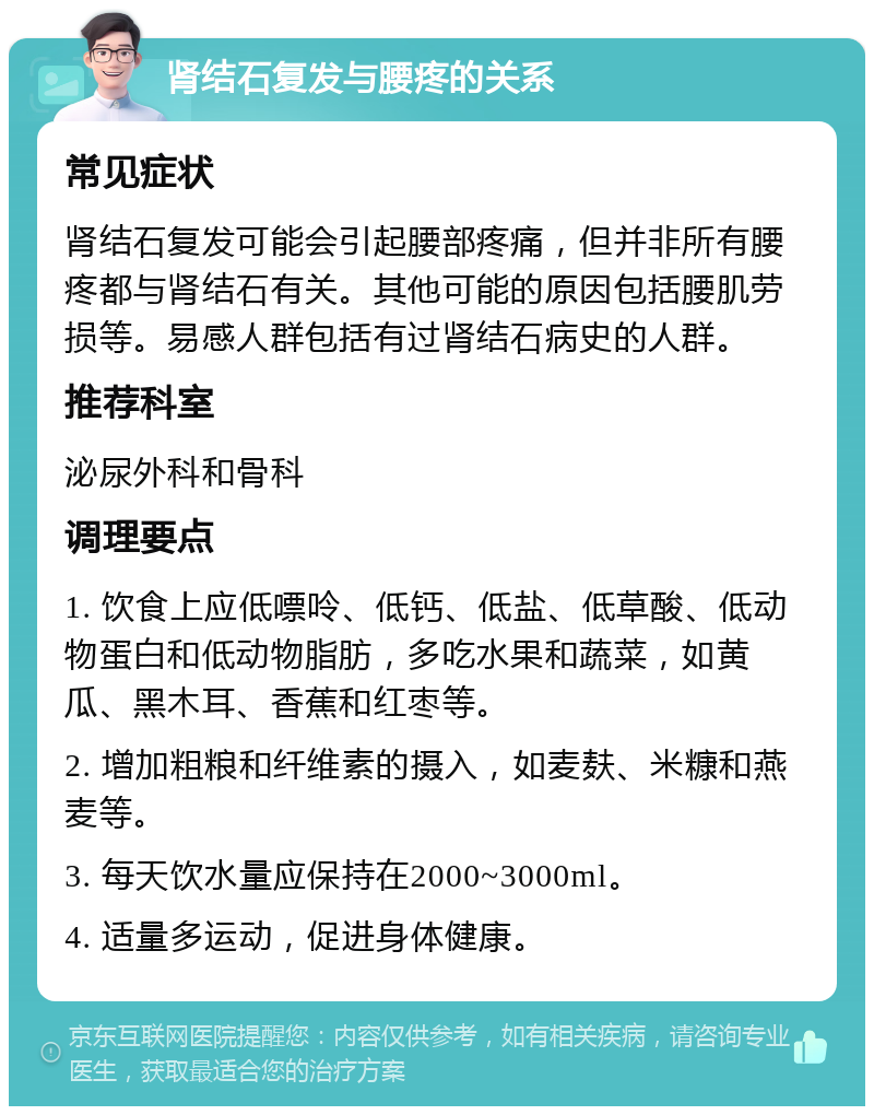 肾结石复发与腰疼的关系 常见症状 肾结石复发可能会引起腰部疼痛，但并非所有腰疼都与肾结石有关。其他可能的原因包括腰肌劳损等。易感人群包括有过肾结石病史的人群。 推荐科室 泌尿外科和骨科 调理要点 1. 饮食上应低嘌呤、低钙、低盐、低草酸、低动物蛋白和低动物脂肪，多吃水果和蔬菜，如黄瓜、黑木耳、香蕉和红枣等。 2. 增加粗粮和纤维素的摄入，如麦麸、米糠和燕麦等。 3. 每天饮水量应保持在2000~3000ml。 4. 适量多运动，促进身体健康。