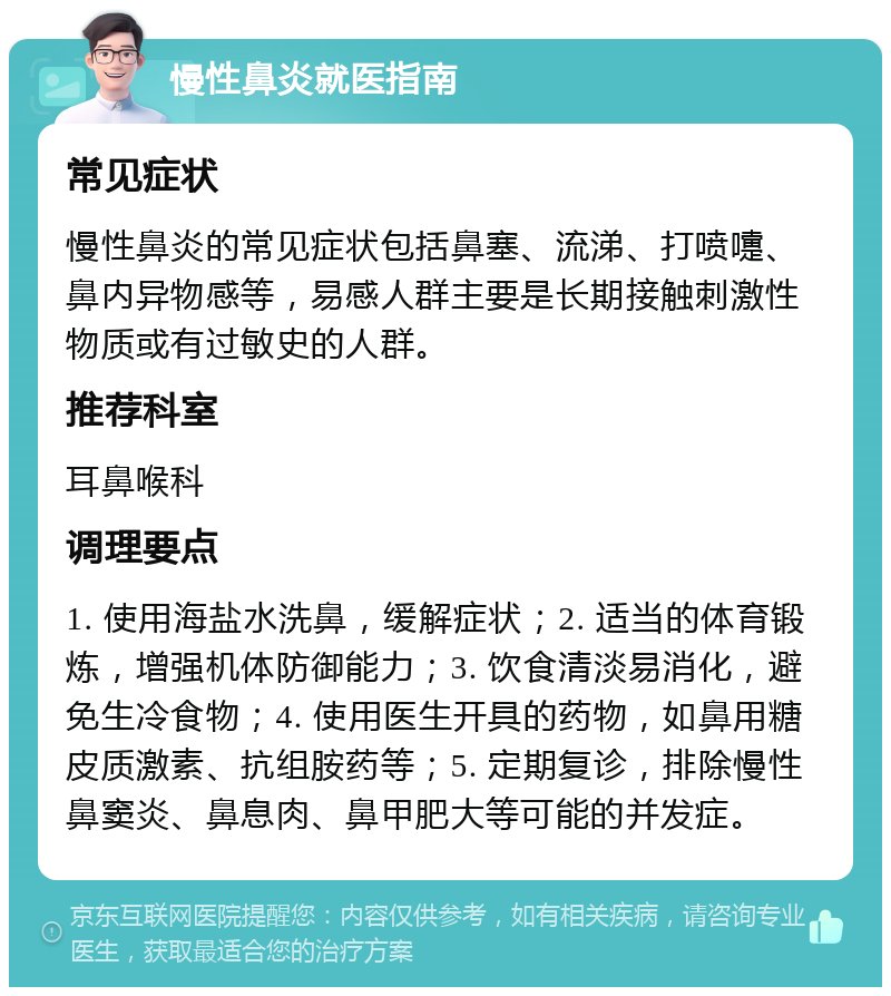 慢性鼻炎就医指南 常见症状 慢性鼻炎的常见症状包括鼻塞、流涕、打喷嚏、鼻内异物感等，易感人群主要是长期接触刺激性物质或有过敏史的人群。 推荐科室 耳鼻喉科 调理要点 1. 使用海盐水洗鼻，缓解症状；2. 适当的体育锻炼，增强机体防御能力；3. 饮食清淡易消化，避免生冷食物；4. 使用医生开具的药物，如鼻用糖皮质激素、抗组胺药等；5. 定期复诊，排除慢性鼻窦炎、鼻息肉、鼻甲肥大等可能的并发症。