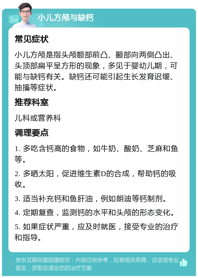 小儿方颅与缺钙 常见症状 小儿方颅是指头颅额部前凸、颞部向两侧凸出、头顶部扁平呈方形的现象，多见于婴幼儿期，可能与缺钙有关。缺钙还可能引起生长发育迟缓、抽搐等症状。 推荐科室 儿科或营养科 调理要点 1. 多吃含钙高的食物，如牛奶、酸奶、芝麻和鱼等。 2. 多晒太阳，促进维生素D的合成，帮助钙的吸收。 3. 适当补充钙和鱼肝油，例如朗迪等钙制剂。 4. 定期复查，监测钙的水平和头颅的形态变化。 5. 如果症状严重，应及时就医，接受专业的治疗和指导。