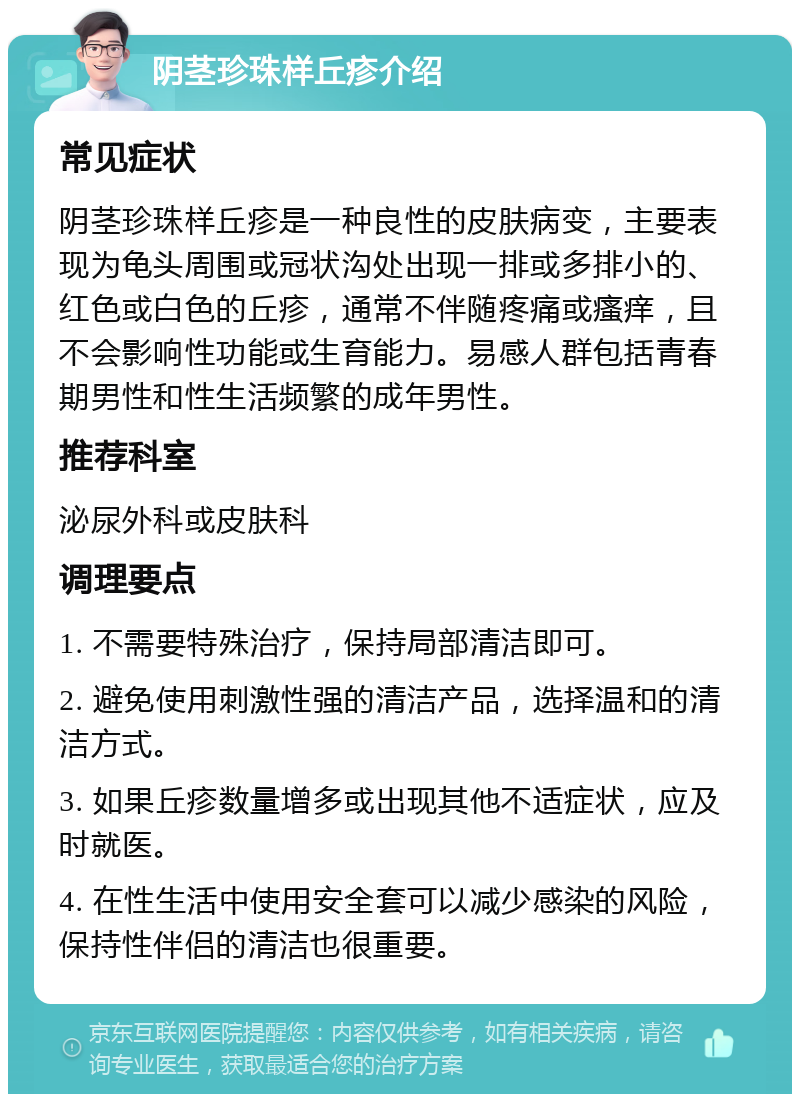 阴茎珍珠样丘疹介绍 常见症状 阴茎珍珠样丘疹是一种良性的皮肤病变，主要表现为龟头周围或冠状沟处出现一排或多排小的、红色或白色的丘疹，通常不伴随疼痛或瘙痒，且不会影响性功能或生育能力。易感人群包括青春期男性和性生活频繁的成年男性。 推荐科室 泌尿外科或皮肤科 调理要点 1. 不需要特殊治疗，保持局部清洁即可。 2. 避免使用刺激性强的清洁产品，选择温和的清洁方式。 3. 如果丘疹数量增多或出现其他不适症状，应及时就医。 4. 在性生活中使用安全套可以减少感染的风险，保持性伴侣的清洁也很重要。