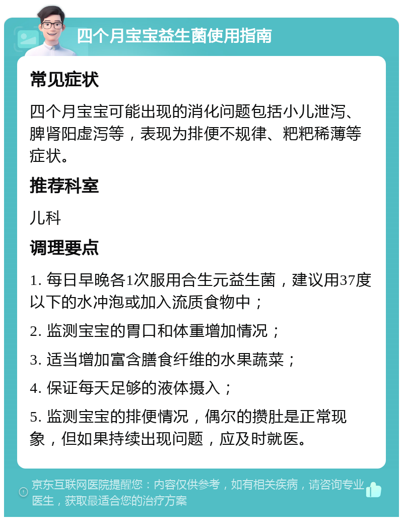 四个月宝宝益生菌使用指南 常见症状 四个月宝宝可能出现的消化问题包括小儿泄泻、脾肾阳虚泻等，表现为排便不规律、粑粑稀薄等症状。 推荐科室 儿科 调理要点 1. 每日早晚各1次服用合生元益生菌，建议用37度以下的水冲泡或加入流质食物中； 2. 监测宝宝的胃口和体重增加情况； 3. 适当增加富含膳食纤维的水果蔬菜； 4. 保证每天足够的液体摄入； 5. 监测宝宝的排便情况，偶尔的攒肚是正常现象，但如果持续出现问题，应及时就医。