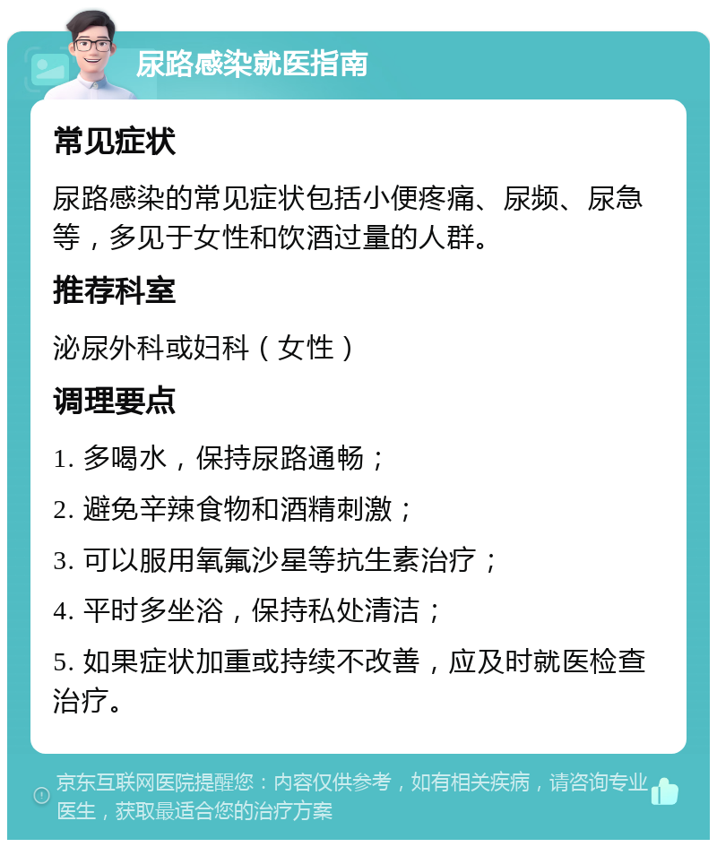 尿路感染就医指南 常见症状 尿路感染的常见症状包括小便疼痛、尿频、尿急等，多见于女性和饮酒过量的人群。 推荐科室 泌尿外科或妇科（女性） 调理要点 1. 多喝水，保持尿路通畅； 2. 避免辛辣食物和酒精刺激； 3. 可以服用氧氟沙星等抗生素治疗； 4. 平时多坐浴，保持私处清洁； 5. 如果症状加重或持续不改善，应及时就医检查治疗。