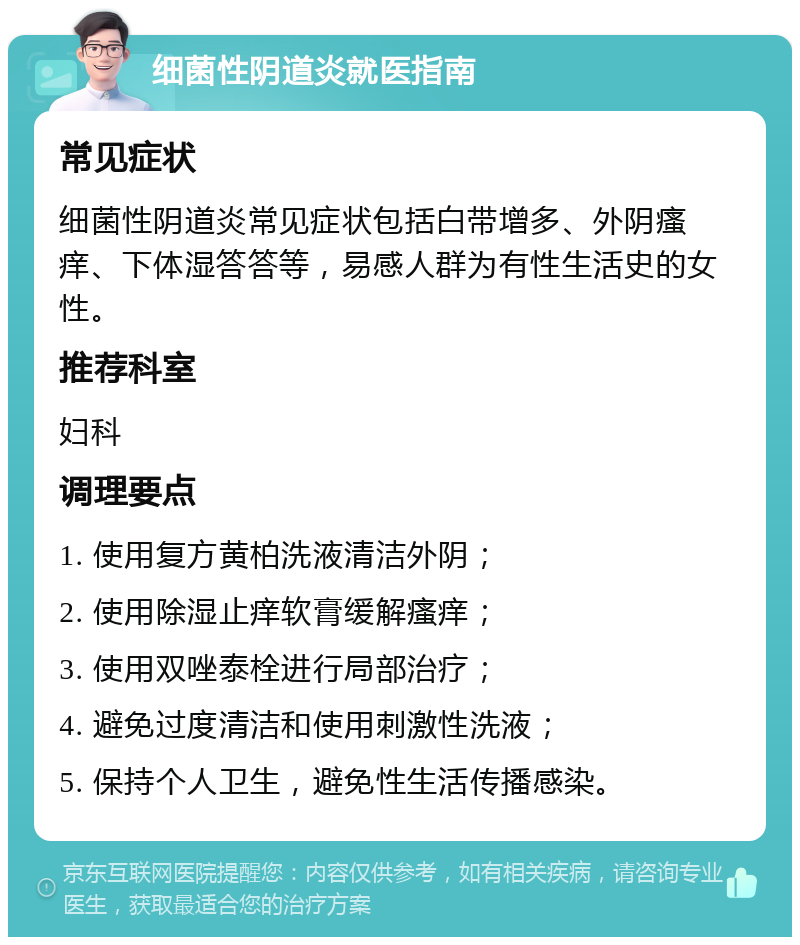 细菌性阴道炎就医指南 常见症状 细菌性阴道炎常见症状包括白带增多、外阴瘙痒、下体湿答答等，易感人群为有性生活史的女性。 推荐科室 妇科 调理要点 1. 使用复方黄柏洗液清洁外阴； 2. 使用除湿止痒软膏缓解瘙痒； 3. 使用双唑泰栓进行局部治疗； 4. 避免过度清洁和使用刺激性洗液； 5. 保持个人卫生，避免性生活传播感染。