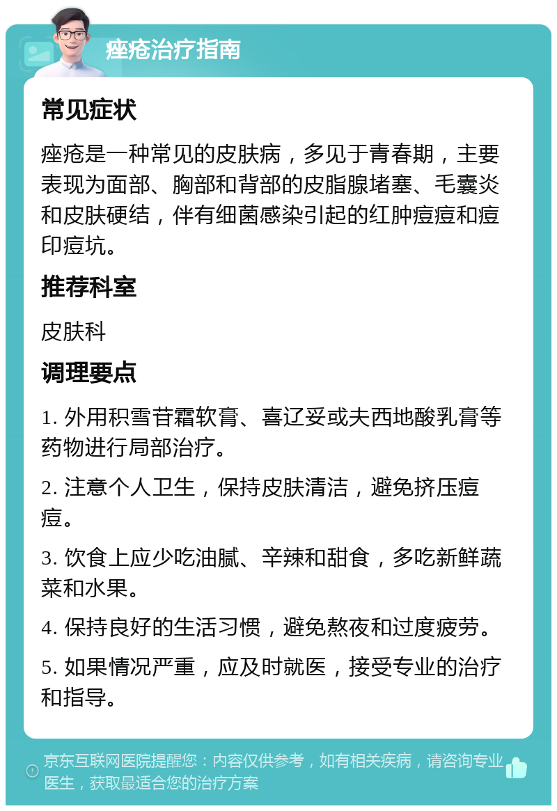 痤疮治疗指南 常见症状 痤疮是一种常见的皮肤病，多见于青春期，主要表现为面部、胸部和背部的皮脂腺堵塞、毛囊炎和皮肤硬结，伴有细菌感染引起的红肿痘痘和痘印痘坑。 推荐科室 皮肤科 调理要点 1. 外用积雪苷霜软膏、喜辽妥或夫西地酸乳膏等药物进行局部治疗。 2. 注意个人卫生，保持皮肤清洁，避免挤压痘痘。 3. 饮食上应少吃油腻、辛辣和甜食，多吃新鲜蔬菜和水果。 4. 保持良好的生活习惯，避免熬夜和过度疲劳。 5. 如果情况严重，应及时就医，接受专业的治疗和指导。