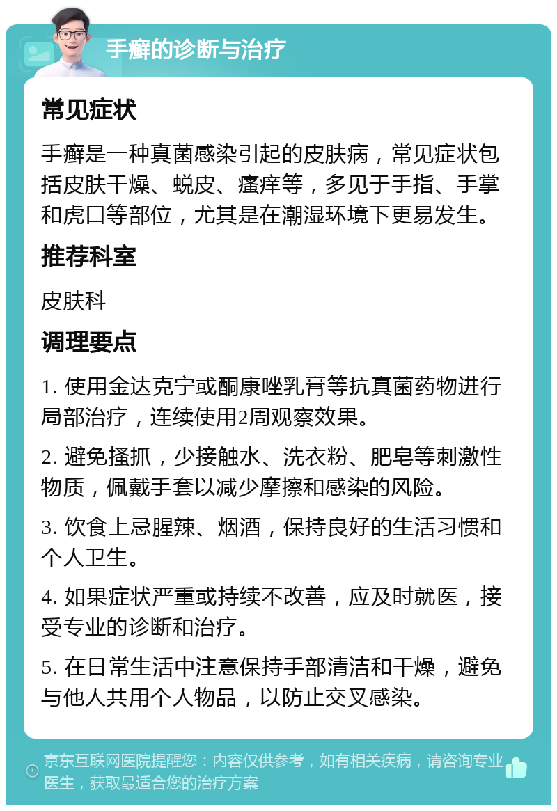 手癣的诊断与治疗 常见症状 手癣是一种真菌感染引起的皮肤病，常见症状包括皮肤干燥、蜕皮、瘙痒等，多见于手指、手掌和虎口等部位，尤其是在潮湿环境下更易发生。 推荐科室 皮肤科 调理要点 1. 使用金达克宁或酮康唑乳膏等抗真菌药物进行局部治疗，连续使用2周观察效果。 2. 避免搔抓，少接触水、洗衣粉、肥皂等刺激性物质，佩戴手套以减少摩擦和感染的风险。 3. 饮食上忌腥辣、烟酒，保持良好的生活习惯和个人卫生。 4. 如果症状严重或持续不改善，应及时就医，接受专业的诊断和治疗。 5. 在日常生活中注意保持手部清洁和干燥，避免与他人共用个人物品，以防止交叉感染。