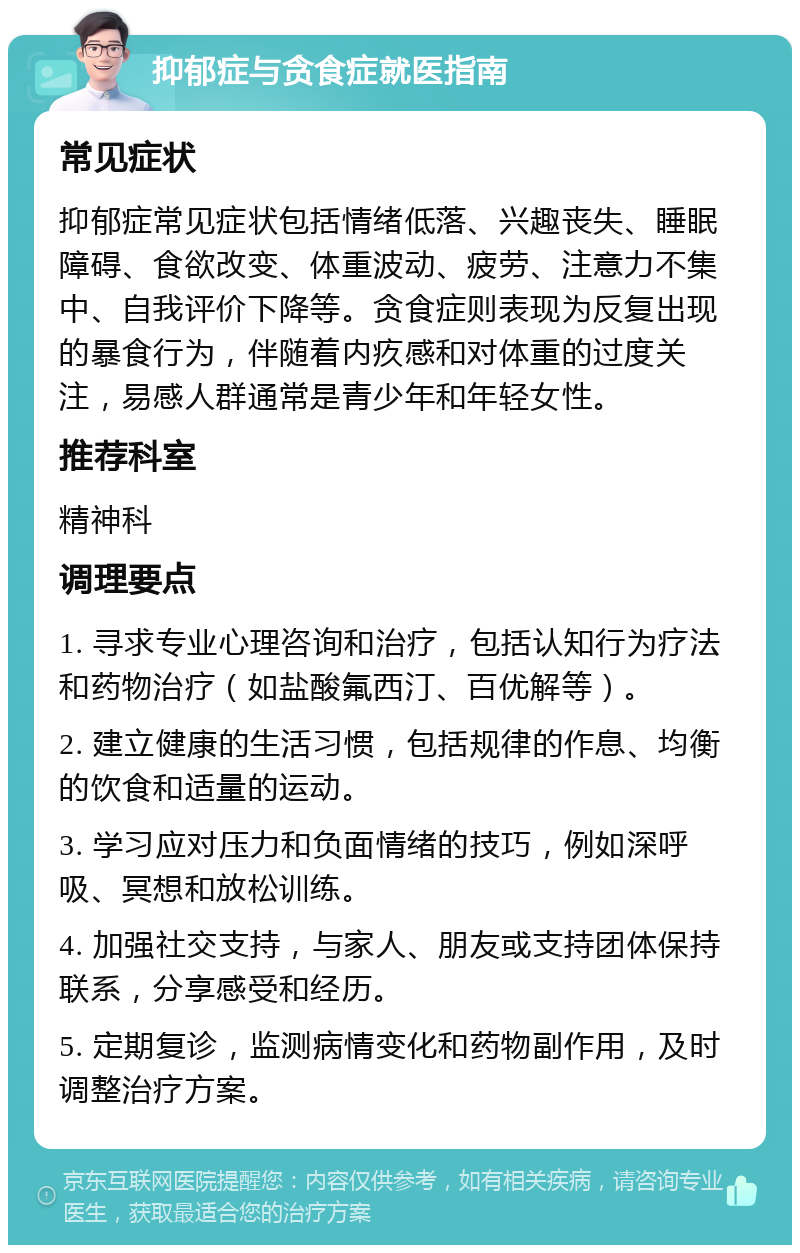 抑郁症与贪食症就医指南 常见症状 抑郁症常见症状包括情绪低落、兴趣丧失、睡眠障碍、食欲改变、体重波动、疲劳、注意力不集中、自我评价下降等。贪食症则表现为反复出现的暴食行为，伴随着内疚感和对体重的过度关注，易感人群通常是青少年和年轻女性。 推荐科室 精神科 调理要点 1. 寻求专业心理咨询和治疗，包括认知行为疗法和药物治疗（如盐酸氟西汀、百优解等）。 2. 建立健康的生活习惯，包括规律的作息、均衡的饮食和适量的运动。 3. 学习应对压力和负面情绪的技巧，例如深呼吸、冥想和放松训练。 4. 加强社交支持，与家人、朋友或支持团体保持联系，分享感受和经历。 5. 定期复诊，监测病情变化和药物副作用，及时调整治疗方案。