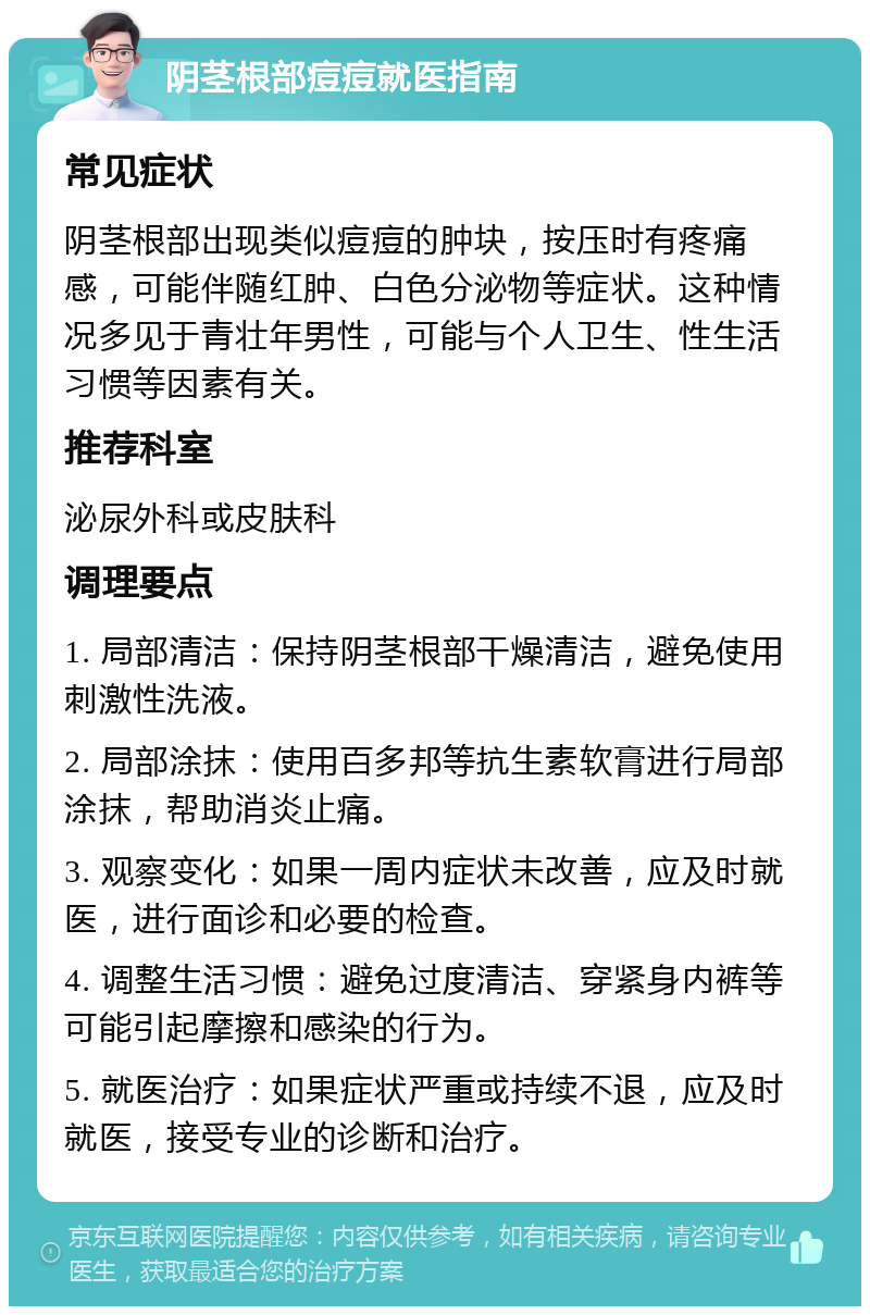 阴茎根部痘痘就医指南 常见症状 阴茎根部出现类似痘痘的肿块，按压时有疼痛感，可能伴随红肿、白色分泌物等症状。这种情况多见于青壮年男性，可能与个人卫生、性生活习惯等因素有关。 推荐科室 泌尿外科或皮肤科 调理要点 1. 局部清洁：保持阴茎根部干燥清洁，避免使用刺激性洗液。 2. 局部涂抹：使用百多邦等抗生素软膏进行局部涂抹，帮助消炎止痛。 3. 观察变化：如果一周内症状未改善，应及时就医，进行面诊和必要的检查。 4. 调整生活习惯：避免过度清洁、穿紧身内裤等可能引起摩擦和感染的行为。 5. 就医治疗：如果症状严重或持续不退，应及时就医，接受专业的诊断和治疗。